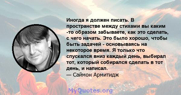 Иногда я должен писать. В пространстве между стихами вы каким -то образом забываете, как это сделать, с чего начать. Это было хорошо, чтобы быть задачей - основываясь на некоторое время. Я только что спускался вниз