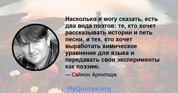 Насколько я могу сказать, есть два вида поэтов: те, кто хочет рассказывать истории и петь песни, и тех, кто хочет выработать химическое уравнение для языка и передавать свои эксперименты как поэзию.