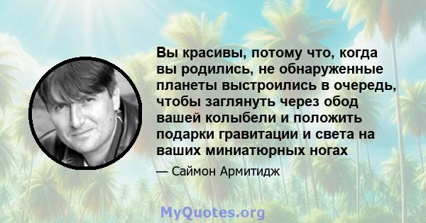 Вы красивы, потому что, когда вы родились, не обнаруженные планеты выстроились в очередь, чтобы заглянуть через обод вашей колыбели и положить подарки гравитации и света на ваших миниатюрных ногах