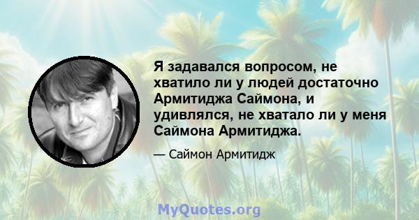 Я задавался вопросом, не хватило ли у людей достаточно Армитиджа Саймона, и удивлялся, не хватало ли у меня Саймона Армитиджа.