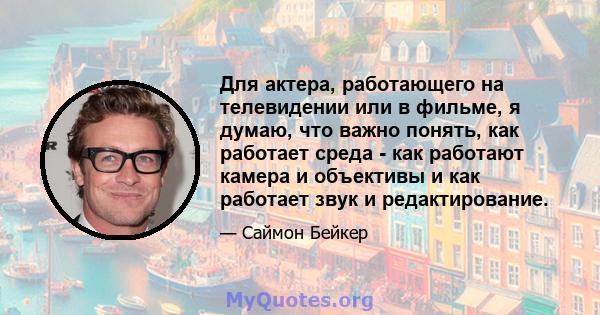 Для актера, работающего на телевидении или в фильме, я думаю, что важно понять, как работает среда - как работают камера и объективы и как работает звук и редактирование.