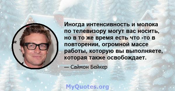 Иногда интенсивность и молока по телевизору могут вас носить, но в то же время есть что -то в повторении, огромной массе работы, которую вы выполняете, которая также освобождает.