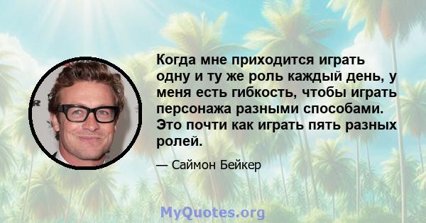 Когда мне приходится играть одну и ту же роль каждый день, у меня есть гибкость, чтобы играть персонажа разными способами. Это почти как играть пять разных ролей.