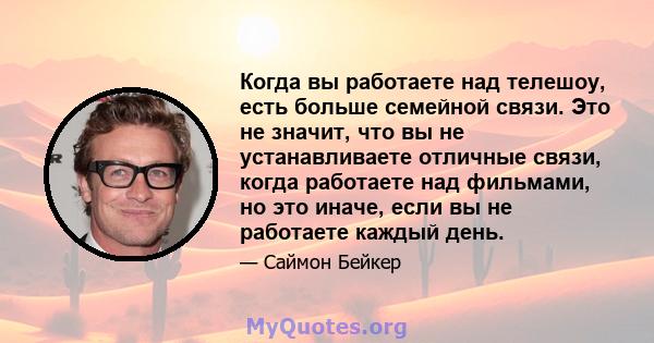 Когда вы работаете над телешоу, есть больше семейной связи. Это не значит, что вы не устанавливаете отличные связи, когда работаете над фильмами, но это иначе, если вы не работаете каждый день.