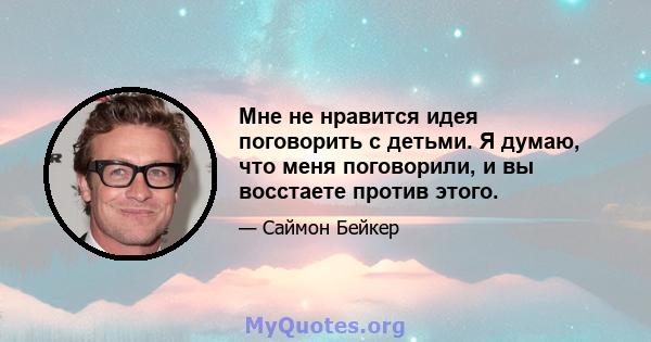 Мне не нравится идея поговорить с детьми. Я думаю, что меня поговорили, и вы восстаете против этого.