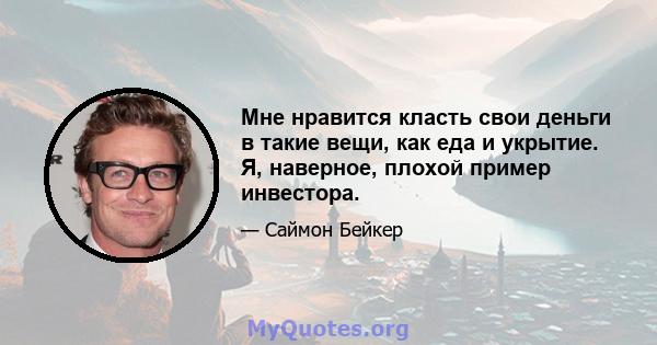 Мне нравится класть свои деньги в такие вещи, как еда и укрытие. Я, наверное, плохой пример инвестора.