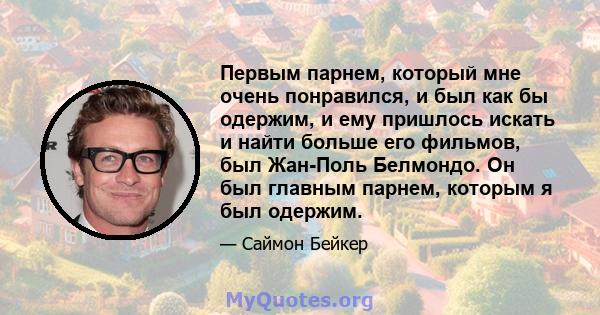 Первым парнем, который мне очень понравился, и был как бы одержим, и ему пришлось искать и найти больше его фильмов, был Жан-Поль Белмондо. Он был главным парнем, которым я был одержим.