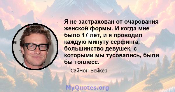 Я не застрахован от очарования женской формы. И когда мне было 17 лет, и я проводил каждую минуту серфинга, большинство девушек, с которыми мы тусовались, были бы топлесс.