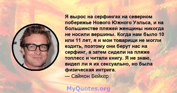 Я вырос на серфингах на северном побережье Нового Южного Уэльса, и на большинстве пляжей женщины никогда не носили вершины. Когда нам было 10 или 11 лет, я и мои товарищи не могли ездить, поэтому они берут нас на