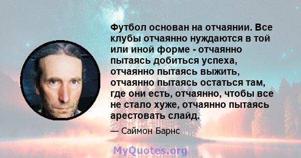 Футбол основан на отчаянии. Все клубы отчаянно нуждаются в той или иной форме - отчаянно пытаясь добиться успеха, отчаянно пытаясь выжить, отчаянно пытаясь остаться там, где они есть, отчаянно, чтобы все не стало хуже,