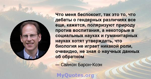 Что меня беспокоит, так это то, что дебаты о гендерных различиях все еще, кажется, поляризуют природу против воспитания, а некоторые в социальных науках и гуманитарных науках хотят утверждать, что биология не играет