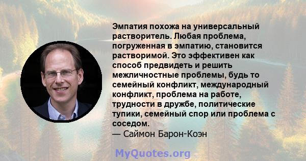 Эмпатия похожа на универсальный растворитель. Любая проблема, погруженная в эмпатию, становится растворимой. Это эффективен как способ предвидеть и решить межличностные проблемы, будь то семейный конфликт, международный 