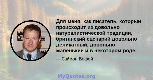 Для меня, как писатель, который происходит из довольно натуралистической традиции, британский сценарий довольно деликатный, довольно маленький и в некотором роде.