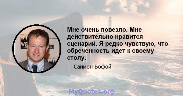 Мне очень повезло. Мне действительно нравится сценарий. Я редко чувствую, что обреченность идет к своему столу.