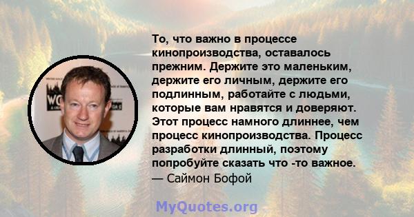 То, что важно в процессе кинопроизводства, оставалось прежним. Держите это маленьким, держите его личным, держите его подлинным, работайте с людьми, которые вам нравятся и доверяют. Этот процесс намного длиннее, чем