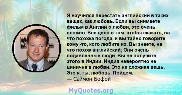 Я научился перестать английский в таких вещах, как любовь. Если вы снимаете фильм в Англии о любви, это очень сложно. Все дело в том, чтобы сказать, на что похожа погода, и вы тайно говорите кому -то, кого любите их. Вы 