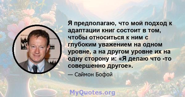 Я предполагаю, что мой подход к адаптации книг состоит в том, чтобы относиться к ним с глубоким уважением на одном уровне, а на другом уровне их на одну сторону и: «Я делаю что -то совершенно другое».