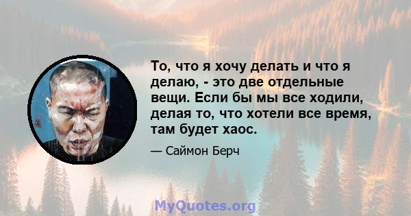 То, что я хочу делать и что я делаю, - это две отдельные вещи. Если бы мы все ходили, делая то, что хотели все время, там будет хаос.