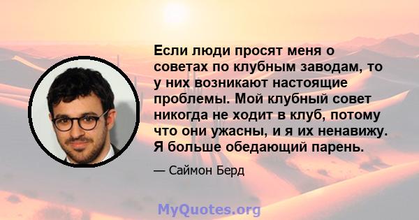 Если люди просят меня о советах по клубным заводам, то у них возникают настоящие проблемы. Мой клубный совет никогда не ходит в клуб, потому что они ужасны, и я их ненавижу. Я больше обедающий парень.