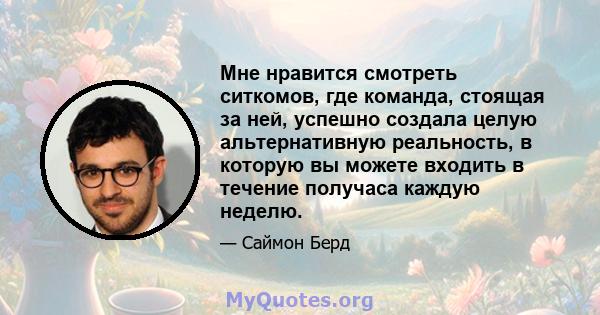 Мне нравится смотреть ситкомов, где команда, стоящая за ней, успешно создала целую альтернативную реальность, в которую вы можете входить в течение получаса каждую неделю.