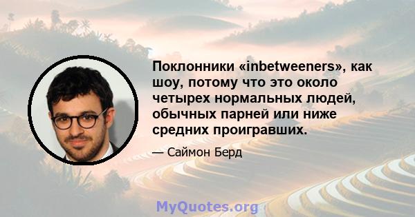 Поклонники «inbetweeners», как шоу, потому что это около четырех нормальных людей, обычных парней или ниже средних проигравших.