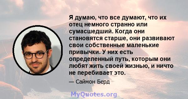 Я думаю, что все думают, что их отец немного странно или сумасшедший. Когда они становятся старше, они развивают свои собственные маленькие привычки. У них есть определенный путь, которым они любят жить своей жизнью, и