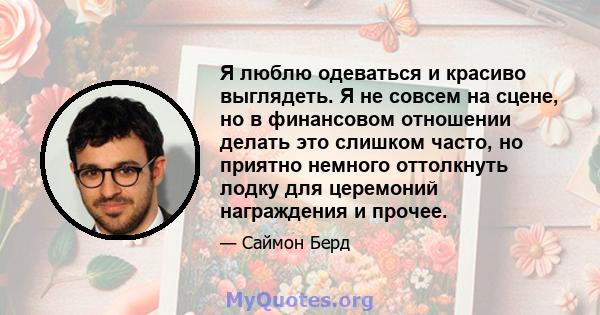 Я люблю одеваться и красиво выглядеть. Я не совсем на сцене, но в финансовом отношении делать это слишком часто, но приятно немного оттолкнуть лодку для церемоний награждения и прочее.