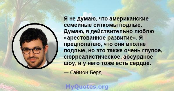 Я не думаю, что американские семейные ситкомы подлые. Думаю, я действительно люблю «арестованное развитие». Я предполагаю, что они вполне подлые, но это также очень глупое, сюрреалистическое, абсурдное шоу, и у него