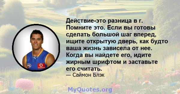 Действие-это разница в r. Помните это. Если вы готовы сделать большой шаг вперед, ищите открытую дверь, как будто ваша жизнь зависела от нее. Когда вы найдете его, идите жирным шрифтом и заставьте его считать.