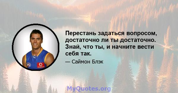 Перестань задаться вопросом, достаточно ли ты достаточно. Знай, что ты, и начните вести себя так.