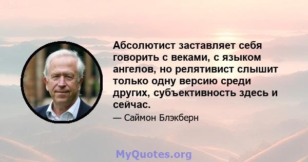 Абсолютист заставляет себя говорить с веками, с языком ангелов, но релятивист слышит только одну версию среди других, субъективность здесь и сейчас.