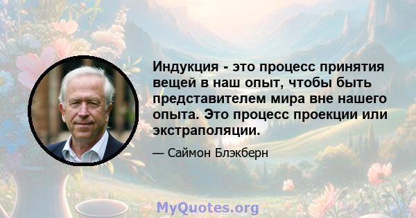 Индукция - это процесс принятия вещей в наш опыт, чтобы быть представителем мира вне нашего опыта. Это процесс проекции или экстраполяции.