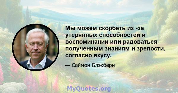 Мы можем скорбеть из -за утерянных способностей и воспоминаний или радоваться полученным знаниям и зрелости, согласно вкусу.