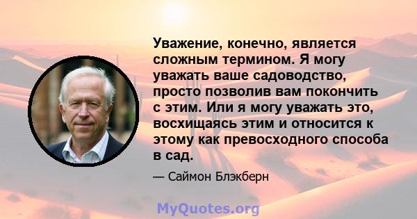 Уважение, конечно, является сложным термином. Я могу уважать ваше садоводство, просто позволив вам покончить с этим. Или я могу уважать это, восхищаясь этим и относится к этому как превосходного способа в сад.