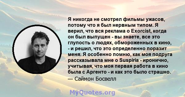 Я никогда не смотрел фильмы ужасов, потому что я был нервным типом. Я верил, что вся реклама о Exorcist, когда он был выпущен - вы знаете, все это глупость о людях, обмороженных в кино, - и решил, что это определенно