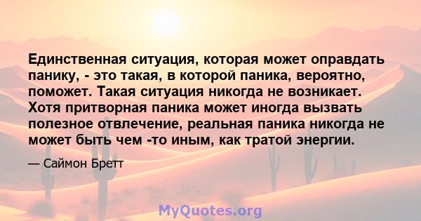 Единственная ситуация, которая может оправдать панику, - это такая, в которой паника, вероятно, поможет. Такая ситуация никогда не возникает. Хотя притворная паника может иногда вызвать полезное отвлечение, реальная