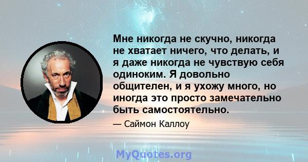 Мне никогда не скучно, никогда не хватает ничего, что делать, и я даже никогда не чувствую себя одиноким. Я довольно общителен, и я ухожу много, но иногда это просто замечательно быть самостоятельно.