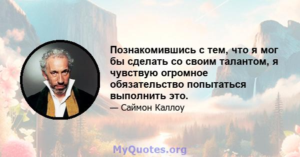 Познакомившись с тем, что я мог бы сделать со своим талантом, я чувствую огромное обязательство попытаться выполнить это.