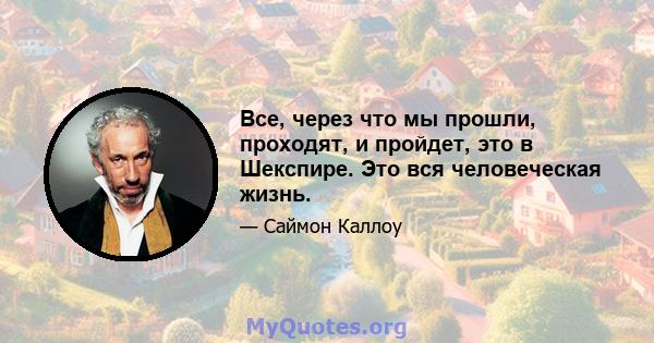 Все, через что мы прошли, проходят, и пройдет, это в Шекспире. Это вся человеческая жизнь.