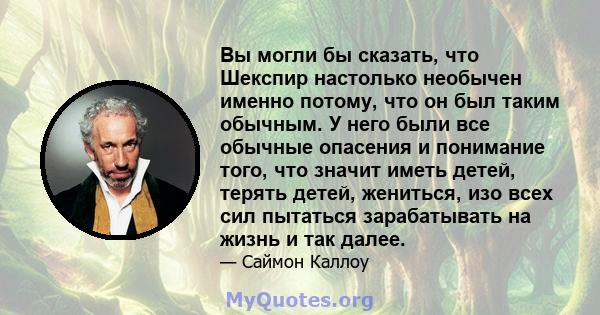 Вы могли бы сказать, что Шекспир настолько необычен именно потому, что он был таким обычным. У него были все обычные опасения и понимание того, что значит иметь детей, терять детей, жениться, изо всех сил пытаться