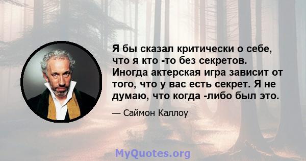 Я бы сказал критически о себе, что я кто -то без секретов. Иногда актерская игра зависит от того, что у вас есть секрет. Я не думаю, что когда -либо был это.