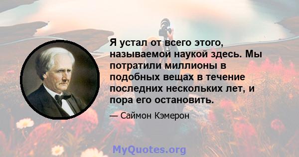 Я устал от всего этого, называемой наукой здесь. Мы потратили миллионы в подобных вещах в течение последних нескольких лет, и пора его остановить.