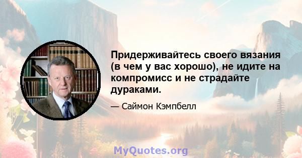 Придерживайтесь своего вязания (в чем у вас хорошо), не идите на компромисс и не страдайте дураками.