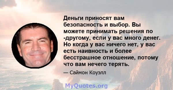 Деньги приносят вам безопасность и выбор. Вы можете принимать решения по -другому, если у вас много денег. Но когда у вас ничего нет, у вас есть наивность и более бесстрашное отношение, потому что вам нечего терять.