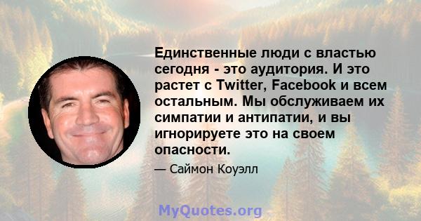 Единственные люди с властью сегодня - это аудитория. И это растет с Twitter, Facebook и всем остальным. Мы обслуживаем их симпатии и антипатии, и вы игнорируете это на своем опасности.