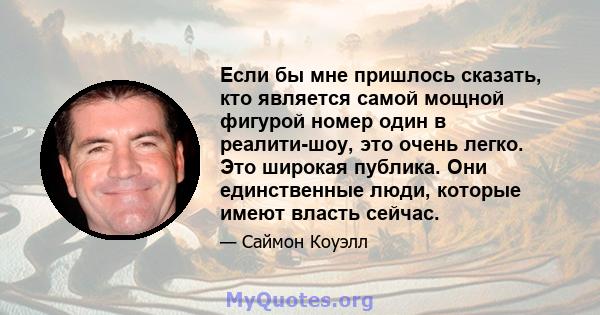 Если бы мне пришлось сказать, кто является самой мощной фигурой номер один в реалити-шоу, это очень легко. Это широкая публика. Они единственные люди, которые имеют власть сейчас.