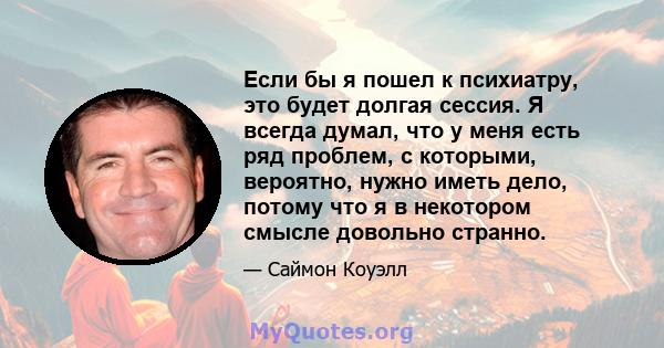 Если бы я пошел к психиатру, это будет долгая сессия. Я всегда думал, что у меня есть ряд проблем, с которыми, вероятно, нужно иметь дело, потому что я в некотором смысле довольно странно.