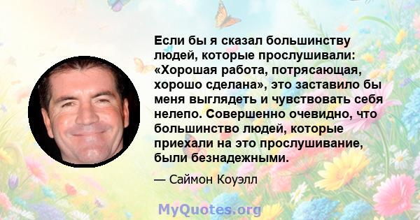 Если бы я сказал большинству людей, которые прослушивали: «Хорошая работа, потрясающая, хорошо сделана», это заставило бы меня выглядеть и чувствовать себя нелепо. Совершенно очевидно, что большинство людей, которые