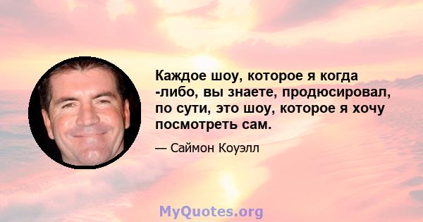 Каждое шоу, которое я когда -либо, вы знаете, продюсировал, по сути, это шоу, которое я хочу посмотреть сам.