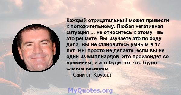 Каждый отрицательный может привести к положительному. Любая негативная ситуация ... не относитесь к этому - вы это решаете. Вы изучаете это по ходу дела. Вы не становитесь умным в 17 лет. Вы просто не делаете, если вы